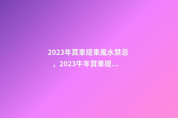 2023年買車提車風水禁忌，2023牛年買車提車有什么講究